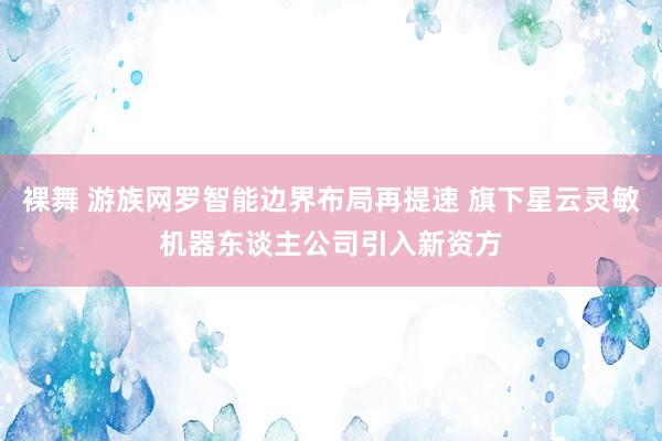 裸舞 游族网罗智能边界布局再提速 旗下星云灵敏机器东谈主公司引入新资方