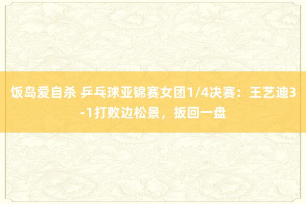 饭岛爱自杀 乒乓球亚锦赛女团1/4决赛：王艺迪3-1打败边松景，扳回一盘