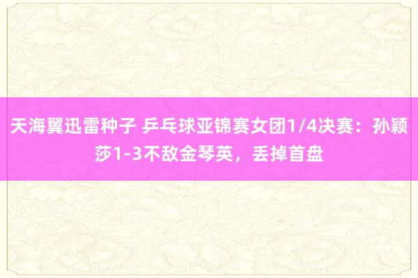 天海翼迅雷种子 乒乓球亚锦赛女团1/4决赛：孙颖莎1-3不敌金琴英，丢掉首盘