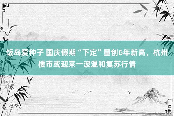 饭岛爱种子 国庆假期“下定”量创6年新高，杭州楼市或迎来一波温和复苏行情