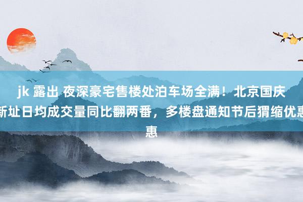 jk 露出 夜深豪宅售楼处泊车场全满！北京国庆新址日均成交量同比翻两番，多楼盘通知节后猬缩优惠