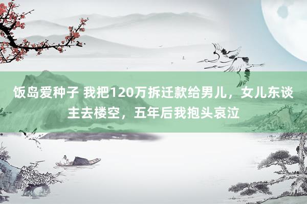 饭岛爱种子 我把120万拆迁款给男儿，女儿东谈主去楼空，五年后我抱头哀泣