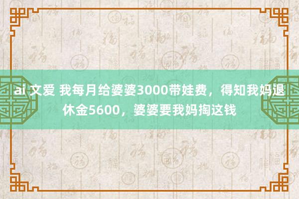 ai 文爱 我每月给婆婆3000带娃费，得知我妈退休金5600，婆婆要我妈掏这钱