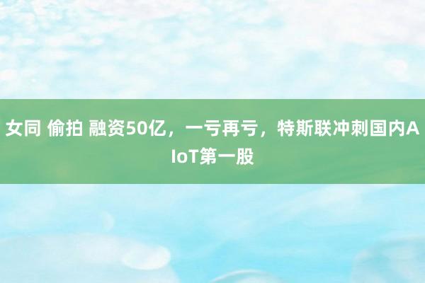 女同 偷拍 融资50亿，一亏再亏，特斯联冲刺国内AIoT第一股