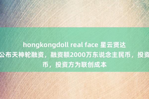 hongkongdoll real face 星云贤达机器东说念主公布天神轮融资，融资额2000万东说念主民币，投资方为联创成本