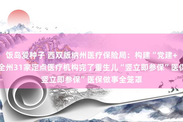 饭岛爱种子 西双版纳州医疗保险局：构建“党建+业务”方法 全州31家定点医疗机构完了重生儿“竖立即参保”医保做事全笼罩