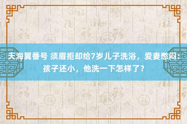 天海翼番号 须眉拒却给7岁儿子洗浴，爱妻憋闷：孩子还小，他洗一下怎样了？