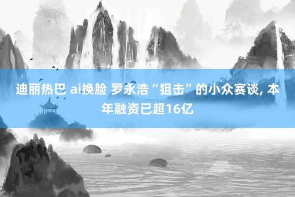 迪丽热巴 ai换脸 罗永浩“狙击”的小众赛谈， 本年融资已超16亿