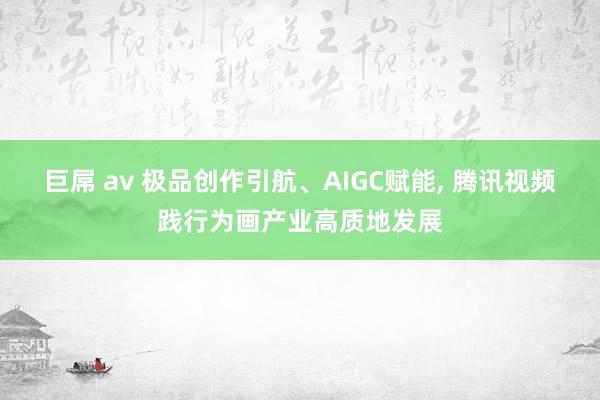 巨屌 av 极品创作引航、AIGC赋能， 腾讯视频践行为画产业高质地发展