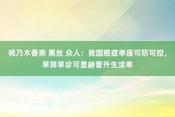 桃乃木香奈 黑丝 众人：我国癌症举座可防可控，早筛早诊可显赫晋升生活率