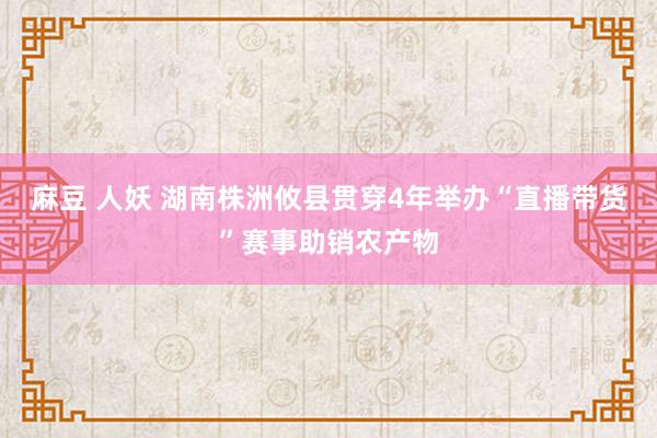 麻豆 人妖 湖南株洲攸县贯穿4年举办“直播带货”赛事助销农产物