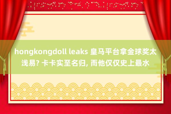 hongkongdoll leaks 皇马平台拿金球奖太浅易? 卡卡实至名归， 而他仅仅史上最水