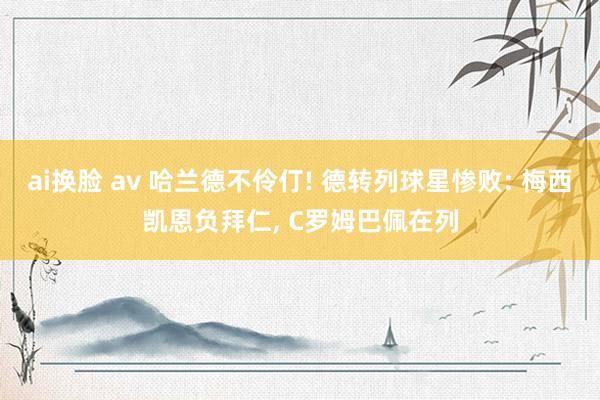 ai换脸 av 哈兰德不伶仃! 德转列球星惨败: 梅西凯恩负拜仁， C罗姆巴佩在列