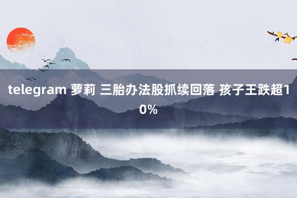 telegram 萝莉 三胎办法股抓续回落 孩子王跌超10%