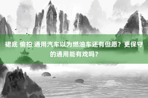 裙底 偷拍 通用汽车以为燃油车还有但愿？更保守的通用能有戏吗？