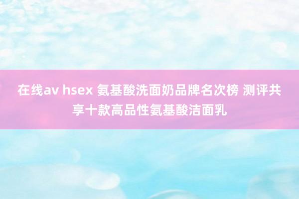 在线av hsex 氨基酸洗面奶品牌名次榜 测评共享十款高品性氨基酸洁面乳