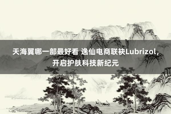 天海翼哪一部最好看 逸仙电商联袂Lubrizol，开启护肤科技新纪元