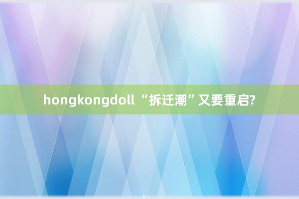 hongkongdoll “拆迁潮”又要重启?