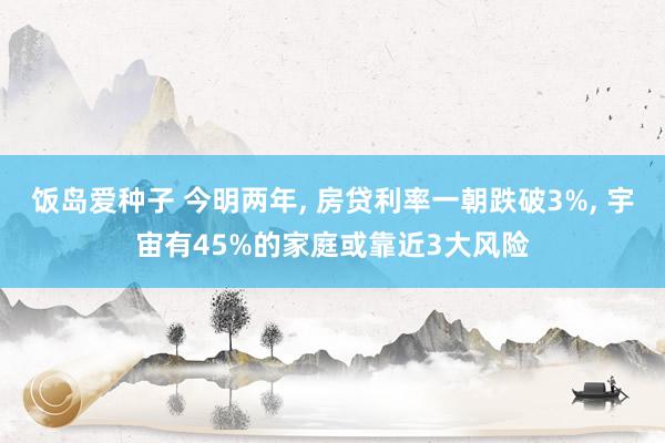 饭岛爱种子 今明两年， 房贷利率一朝跌破3%， 宇宙有45%的家庭或靠近3大风险