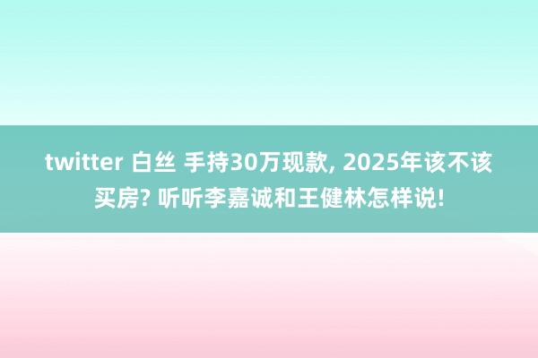 twitter 白丝 手持30万现款， 2025年该不该买房? 听听李嘉诚和王健林怎样说!