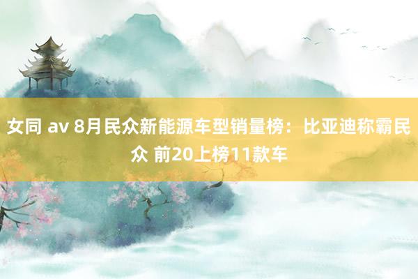 女同 av 8月民众新能源车型销量榜：比亚迪称霸民众 前20上榜11款车