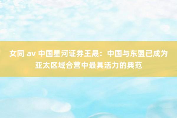 女同 av 中国星河证券王晟：中国与东盟已成为亚太区域合营中最具活力的典范