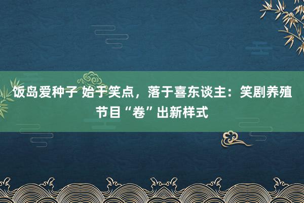 饭岛爱种子 始于笑点，落于喜东谈主：笑剧养殖节目“卷”出新样式