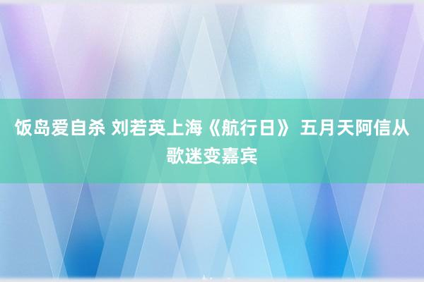 饭岛爱自杀 刘若英上海《航行日》 五月天阿信从歌迷变嘉宾