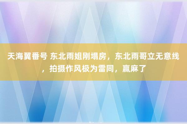 天海翼番号 东北雨姐刚塌房，东北雨哥立无意线，拍摄作风极为雷同，赢麻了