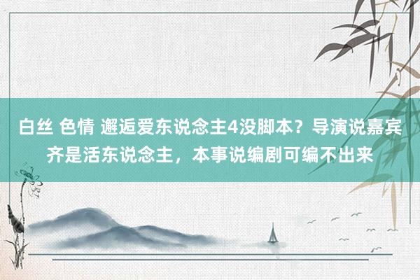 白丝 色情 邂逅爱东说念主4没脚本？导演说嘉宾齐是活东说念主，本事说编剧可编不出来