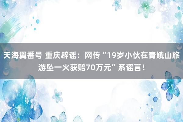 天海翼番号 重庆辟谣：网传“19岁小伙在青娥山旅游坠一火获赔70万元”系谣言！