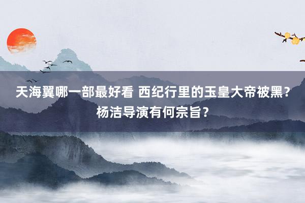 天海翼哪一部最好看 西纪行里的玉皇大帝被黑？杨洁导演有何宗旨？