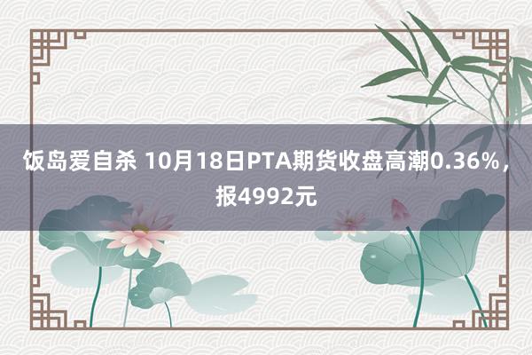 饭岛爱自杀 10月18日PTA期货收盘高潮0.36%，报4992元