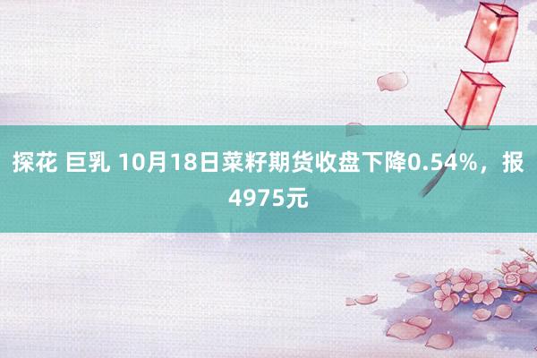 探花 巨乳 10月18日菜籽期货收盘下降0.54%，报4975元