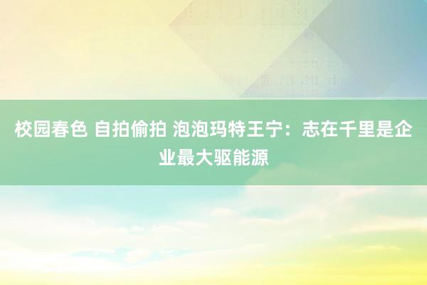 校园春色 自拍偷拍 泡泡玛特王宁：志在千里是企业最大驱能源