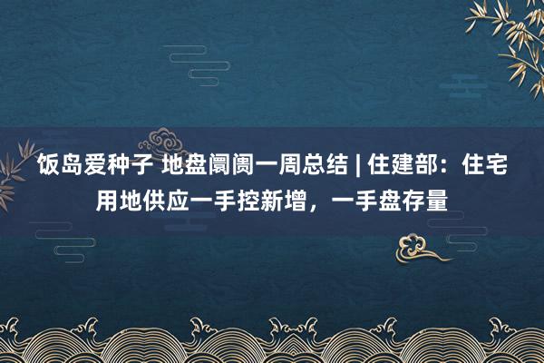 饭岛爱种子 地盘阛阓一周总结 | 住建部：住宅用地供应一手控新增，一手盘存量