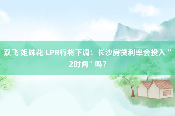 双飞 姐妹花 LPR行将下调！长沙房贷利率会投入“2时间”吗？