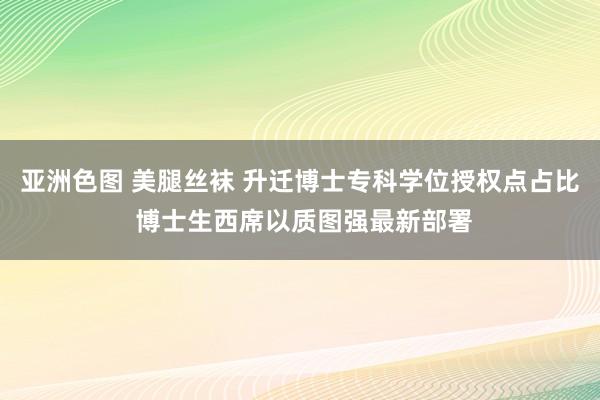 亚洲色图 美腿丝袜 升迁博士专科学位授权点占比 博士生西席以质图强最新部署