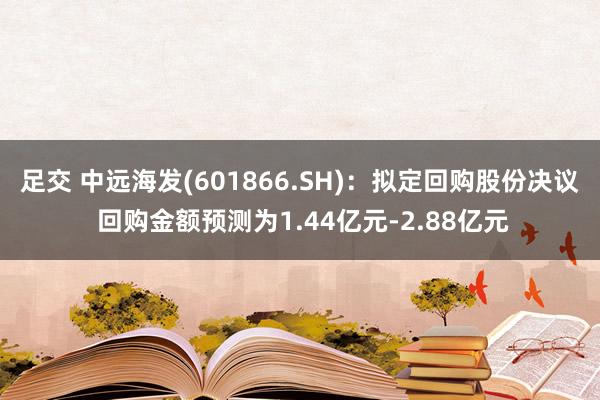 足交 中远海发(601866.SH)：拟定回购股份决议 回购金额预测为1.44亿元-2.88亿元