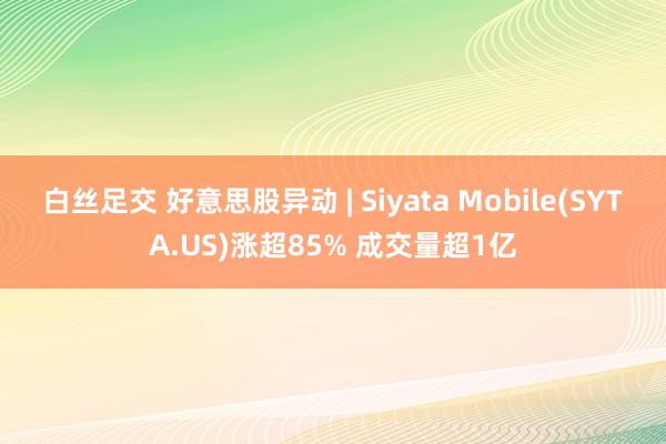 白丝足交 好意思股异动 | Siyata Mobile(SYTA.US)涨超85% 成交量超1亿