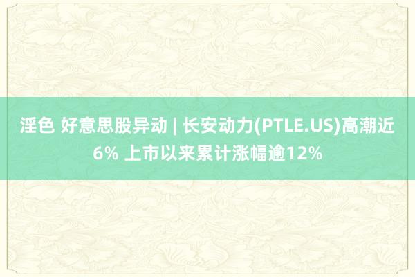 淫色 好意思股异动 | 长安动力(PTLE.US)高潮近6% 上市以来累计涨幅逾12%