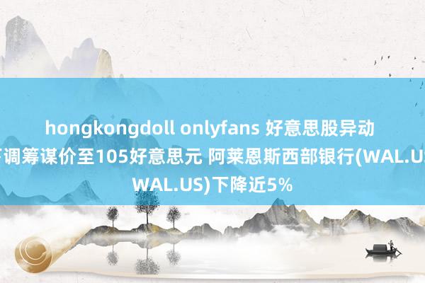 hongkongdoll onlyfans 好意思股异动 | 摩根大通下调筹谋价至105好意思元 阿莱恩斯西部银行(WAL.US)下降近5%