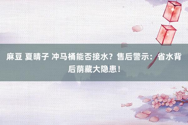 麻豆 夏晴子 冲马桶能否接水？售后警示：省水背后荫藏大隐患！