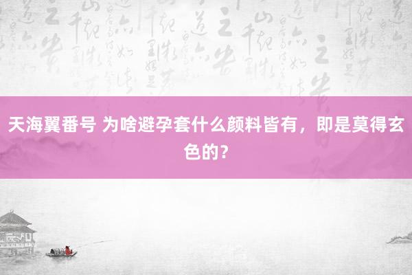 天海翼番号 为啥避孕套什么颜料皆有，即是莫得玄色的？