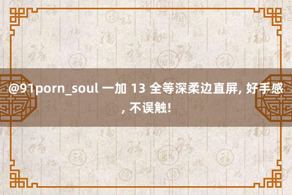 @91porn_soul 一加 13 全等深柔边直屏， 好手感， 不误触!