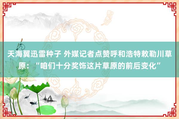 天海翼迅雷种子 外媒记者点赞呼和浩特敕勒川草原：“咱们十分奖饰这片草原的前后变化”