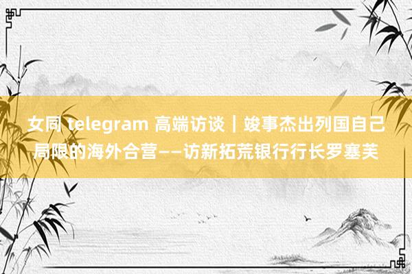 女同 telegram 高端访谈｜竣事杰出列国自己局限的海外合营——访新拓荒银行行长罗塞芙