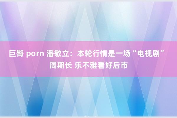 巨臀 porn 潘敏立：本轮行情是一场“电视剧” 周期长 乐不雅看好后市