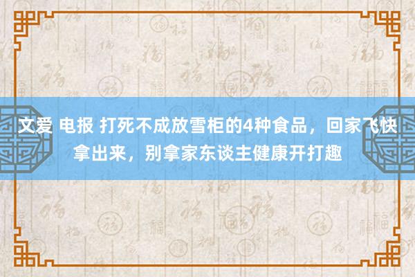 文爱 电报 打死不成放雪柜的4种食品，回家飞快拿出来，别拿家东谈主健康开打趣