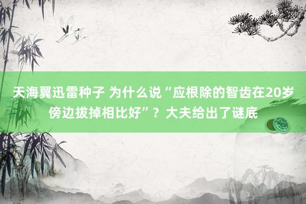 天海翼迅雷种子 为什么说“应根除的智齿在20岁傍边拔掉相比好”？大夫给出了谜底